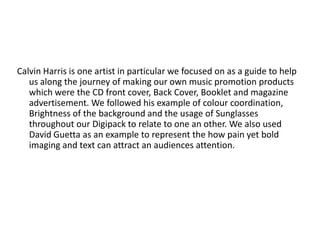 Calvin Harris is one artist in particular we focused on as a guide to help
   us along the journey of making our own music promotion products
   which were the CD front cover, Back Cover, Booklet and magazine
   advertisement. We followed his example of colour coordination,
   Brightness of the background and the usage of Sunglasses
   throughout our Digipack to relate to one an other. We also used
   David Guetta as an example to represent the how pain yet bold
   imaging and text can attract an audiences attention.
 