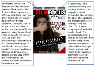 The masthead I created
features block red and white
text on a black banner. The
font is bold and square and is
effective as it strands out from
other anchorage text in order
to grab the audiences
attention. Moreover, ‘film’ is
written in red and ‘focus’ is
written in white in an effective
way as it makes the masthead
more pleasing to the eye as it
isn’t too bright and
overpowering – yet is still able
to stand out on the page. In
combination with my main
product, the mast head is very
effective as it incorporates
colours that are used within
the film trailer for the
audience to make a connection
between the two.

A second way I have
combined both my final
media product and my
magazine cover is
through the photography.
The cover photo pictures
the protagonist character
looking scared and
directs focus to the
omega symbol scratched
into her hand. The
symbol is featured as a
focal point within the film
so draws comparisons
between both products. I
believe this is a strength
to both products as it
makes the key symbol a
prominent feature of
both and it apparent
between the two.

 