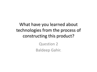 What have you learned about
technologies from the process of
constructing this product?
Question 2
Baldeep Gahir.
 