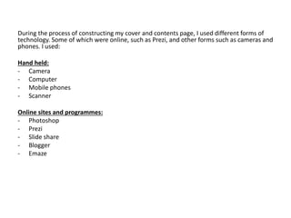 During the process of constructing my cover and contents page, I used different forms of
technology. Some of which were online, such as Prezi, and other forms such as cameras and
phones. I used:
Hand held:
- Camera
- Computer
- Mobile phones
- Scanner
Online sites and programmes:
- Photoshop
- Prezi
- Slide share
- Blogger
- Emaze
 