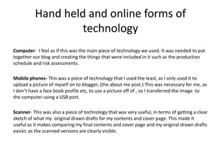 Hand held and online forms of
technology
Computer- I feel as if this was the main piece of technology we used. It was needed to put
together our blog and creating the things that were included in it such as the production
schedule and risk assessments.
Mobile phones- This was a piece of technology that I used the least, as I only used it to
upload a picture of myself on to blogger, (the about me post.) This was necessary for me, as
I don’t have a face book profile etc, to use a picture off of , so I transferred the image to
the computer using a USB port.
Scanner- This was also a piece of technology that was very useful, in terms of getting a clear
sketch of what my original drawn drafts for my contents and cover page. This made it
useful as it makes comparing my final contents and cover page and my original drawn drafts
easier, as the scanned versions are clearly visible.
 
