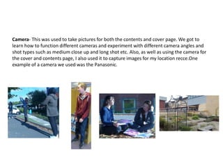 Camera- This was used to take pictures for both the contents and cover page. We got to
learn how to function different cameras and experiment with different camera angles and
shot types such as medium close up and long shot etc. Also, as well as using the camera for
the cover and contents page, I also used it to capture images for my location recce.One
example of a camera we used was the Panasonic.
 