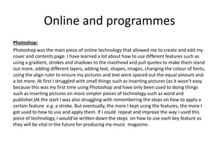 Online and programmes
Photoshop:
Photoshop was the main piece of online technology that allowed me to create and edit my
cover and contents page. I have learned a lot about how to use different features such as
using a gradient, strokes and shadows to the masthead and pull quotes to make them stand
out more, adding different layers, adding text, shapes, images, changing the colour of fonts,
using the align ruler to ensure my pictures and text were spaced out the equal amount and
a lot more. At first I struggled with small things such as inserting pictures (as it wasn’t easy
because this was my first time using Photoshop and have only been used to doing things
such as inserting pictures on more simpler pieces of technology such as word and
publisher.)At the start I was also struggling with remembering the steps on how to apply a
certain feature e.g. a stroke. But eventually, the more I kept using the features, the more I
got used to how to use and apply them. If I could repeat and improve the way I used this
piece of technology, I would've written down the steps on how to use each key feature as
they will be vital in the future for producing my music magazine.
 