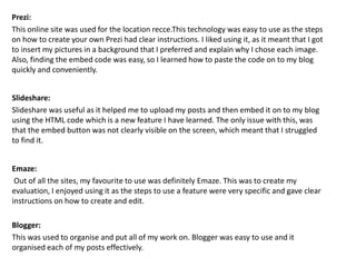 Prezi:
This online site was used for the location recce.This technology was easy to use as the steps
on how to create your own Prezi had clear instructions. I liked using it, as it meant that I got
to insert my pictures in a background that I preferred and explain why I chose each image.
Also, finding the embed code was easy, so I learned how to paste the code on to my blog
quickly and conveniently.
Slideshare:
Slideshare was useful as it helped me to upload my posts and then embed it on to my blog
using the HTML code which is a new feature I have learned. The only issue with this, was
that the embed button was not clearly visible on the screen, which meant that I struggled
to find it.
Emaze:
Out of all the sites, my favourite to use was definitely Emaze. This was to create my
evaluation, I enjoyed using it as the steps to use a feature were very specific and gave clear
instructions on how to create and edit.
Blogger:
This was used to organise and put all of my work on. Blogger was easy to use and it
organised each of my posts effectively.
 