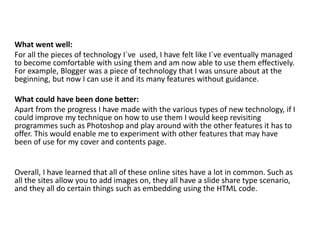 What went well:
For all the pieces of technology I`ve used, I have felt like I`ve eventually managed
to become comfortable with using them and am now able to use them effectively.
For example, Blogger was a piece of technology that I was unsure about at the
beginning, but now I can use it and its many features without guidance.
What could have been done better:
Apart from the progress I have made with the various types of new technology, if I
could improve my technique on how to use them I would keep revisiting
programmes such as Photoshop and play around with the other features it has to
offer. This would enable me to experiment with other features that may have
been of use for my cover and contents page.
Overall, I have learned that all of these online sites have a lot in common. Such as
all the sites allow you to add images on, they all have a slide share type scenario,
and they all do certain things such as embedding using the HTML code.
 