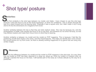 +
Shot type/ posture
imilarities:
The first similarity is the shot type between my model, and Adele. I have chosen to use this shot type
because I want the focus to be on the facial expression, to show his confidence. This is shown through the
way he is leant forward and not leaning back. Originally it was a square shot, but I later made it into a long
shot to fit into the dimensions of a magazine front cover.
Another similarity between the two is that they are both medium shots. This may be because me, and the
photographer of Adele, both wanted the focus to be on the face, and therefore do not show full body, as that
may distract readers and make them focus more on what they’re wearing.
Another similarity is between my model and the model on POP magazine. This is because I feel like the
positioning of both their heads is the same, and their facial features. This helps me identify that I have chosen
the correct picture for my front cover, as there is already existing magazines of my genre that are using very
similar images.
ifferences:
The first difference between my model and the model on POP magazine is the shot type. It is very clear
that the model on POP has been captured in a close up, where as I shot my model in a medium shot, as
although I wanted the focus on the face, I still wanted part of the body as it shows attitude by the way he is
positioned.
S
D
 