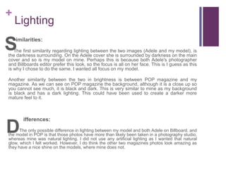 +
Lighting
imilarities:
The first similarity regarding lighting between the two images (Adele and my model), is
the darkness surrounding. On the Adele cover she is surrounded by darkness on the main
cover and so is my model on mine. Perhaps this is because both Adele's photographer
and Billboards editor prefer this look, so the focus is all on her face. This is I guess as this
is why I chose to do the same. I wanted all focus on my model.
Another similarity between the two in brightness is between POP magazine and my
magazine. As we can see on POP magazine the background, although it is a close up so
you cannot see much, it is black and dark. This is very similar to mine as my background
is black and has a dark lighting. This could have been used to create a darker more
mature feel to it.
ifferences:
The only possible difference in lighting between my model and both Adele on Billboard, and
the model in POP is that those photos have more than likely been taken in a photography studio,
whereas mine was natural lighting. I did not use any artificial lighting as I wanted that natural
glow, which I felt worked. However, I do think the other two magazines photos look amazing as
they have a nice shine on the models, where mine does not.
S
D
 