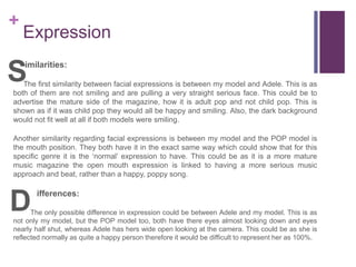 +
Expression
imilarities:
The first similarity between facial expressions is between my model and Adele. This is as
both of them are not smiling and are pulling a very straight serious face. This could be to
advertise the mature side of the magazine, how it is adult pop and not child pop. This is
shown as if it was child pop they would all be happy and smiling. Also, the dark background
would not fit well at all if both models were smiling.
Another similarity regarding facial expressions is between my model and the POP model is
the mouth position. They both have it in the exact same way which could show that for this
specific genre it is the ‘normal’ expression to have. This could be as it is a more mature
music magazine the open mouth expression is linked to having a more serious music
approach and beat, rather than a happy, poppy song.
ifferences:
The only possible difference in expression could be between Adele and my model. This is as
not only my model, but the POP model too, both have there eyes almost looking down and eyes
nearly half shut, whereas Adele has hers wide open looking at the camera. This could be as she is
reflected normally as quite a happy person therefore it would be difficult to represent her as 100%.
S
D
 