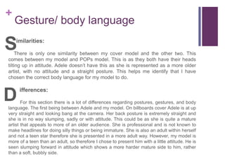 +
Gesture/ body language
imilarities:
There is only one similarity between my cover model and the other two. This
comes between my model and POPs model. This is as they both have their heads
tilting up in attitude. Adele doesn’t have this as she is represented as a more older
artist, with no attitude and a straight posture. This helps me identify that I have
chosen the correct body language for my model to do.
ifferences:
For this section there is a lot of differences regarding postures, gestures, and body
language. The first being between Adele and my model. On billboards cover Adele is at up
very straight and looking bang at the camera. Her back posture is extremely straight and
she is in no way slumping, sadly or with attitude. This could be as she is quite a mature
artist that appeals to more of an older audience. She is professional and is not known to
make headlines for doing silly things or being immature. She is also an adult within herself
and not a teen star therefore she is presented in a more adult way. However, my model is
more of a teen than an adult, so therefore I chose to present him with a little attitude. He is
seen slumping forward in attitude which shows a more harder mature side to him, rather
than a soft, bubbly side.
S
D
 