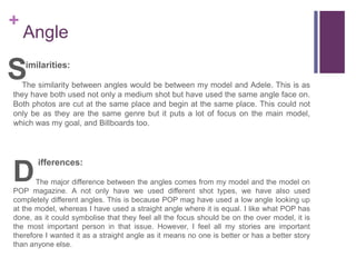 +
Angle
imilarities:
The similarity between angles would be between my model and Adele. This is as
they have both used not only a medium shot but have used the same angle face on.
Both photos are cut at the same place and begin at the same place. This could not
only be as they are the same genre but it puts a lot of focus on the main model,
which was my goal, and Billboards too.
ifferences:
The major difference between the angles comes from my model and the model on
POP magazine. A not only have we used different shot types, we have also used
completely different angles. This is because POP mag have used a low angle looking up
at the model, whereas I have used a straight angle where it is equal. I like what POP has
done, as it could symbolise that they feel all the focus should be on the over model, it is
the most important person in that issue. However, I feel all my stories are important
therefore I wanted it as a straight angle as it means no one is better or has a better story
than anyone else.
S
D
 
