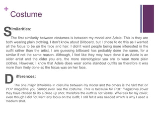 +
Costume
imilarities:
The first similarity between costumes is between my model and Adele. This is they are
both wearing plain clothing. I don’t know about Billboard, but I chose to do this as I wanted
all the focus to be on the face and hair. I didn’t want people being more interested in the
outfit rather than the artist. I am guessing billboard has probably done the same, for a
similar if not the same reason. Although, I feel like they may have done it as Adele is an
older artist and the older you are, the more stereotypical you are to wear more plain
clothes. However, I know that Adele does wear some standout outfits so therefore it was
more than likely done so the focus was on her face.
ifferences:
The one major difference in costume between my model and the others is the fact that on
POP magazine you cannot even see the costume. This is because for POP magazines cover
they have chosen to do a close up shot, therefore the outfit is not visible. Whereas for my cover,
even though I did not want any focus on the outfit, I still felt it was needed which is why I used a
medium shot.
S
D
 