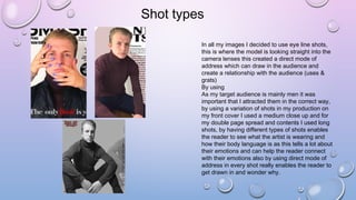 Shot types
In all my images I decided to use eye line shots,
this is where the model is looking straight into the
camera lenses this created a direct mode of
address which can draw in the audience and
create a relationship with the audience (uses &
grats)
By using
As my target audience is mainly men it was
important that I attracted them in the correct way,
by using a variation of shots in my production on
my front cover I used a medium close up and for
my double page spread and contents I used long
shots, by having different types of shots enables
the reader to see what the artist is wearing and
how their body language is as this tells a lot about
their emotions and can help the reader connect
with their emotions also by using direct mode of
address in every shot really enables the reader to
get drawn in and wonder why.
 