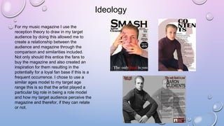 Ideology
For my music magazine I use the
reception theory to draw in my target
audience by doing this allowed me to
create a relationship between the
audience and magazine through the
comparison and similarities included.
Not only should this entice the fans to
buy the magazine and also created an
inspiration for them resulting in the
potentially for a loyal fan base if this is a
frequent occurrence. I chose to use a
similar ages model to my target age
range this is so that the artist played a
particular big role in being a role model
and how my target audience perceive the
magazine and therefor, if they can relate
or not.
 