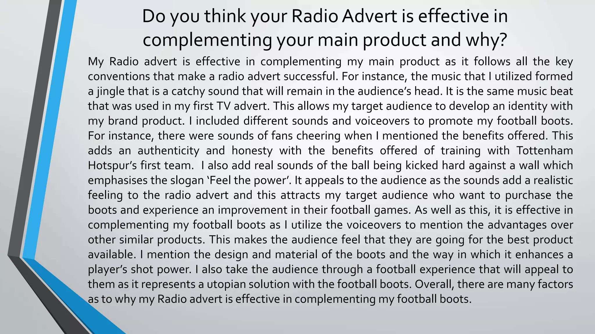 Do you think your Radio Advert is effective in
complementing your main product and why?
My Radio advert is effective in complementing my main product as it follows all the key
conventions that make a radio advert successful. For instance, the music that I utilized formed
a jingle that is a catchy sound that will remain in the audience’s head. It is the same music beat
that was used in my first TV advert. This allows my target audience to develop an identity with
my brand product. I included different sounds and voiceovers to promote my football boots.
For instance, there were sounds of fans cheering when I mentioned the benefits offered. This
adds an authenticity and honesty with the benefits offered of training with Tottenham
Hotspur’s first team. I also add real sounds of the ball being kicked hard against a wall which
emphasises the slogan ‘Feel the power’. It appeals to the audience as the sounds add a realistic
feeling to the radio advert and this attracts my target audience who want to purchase the
boots and experience an improvement in their football games. As well as this, it is effective in
complementing my football boots as I utilize the voiceovers to mention the advantages over
other similar products. This makes the audience feel that they are going for the best product
available. I mention the design and material of the boots and the way in which it enhances a
player’s shot power. I also take the audience through a football experience that will appeal to
them as it represents a utopian solution with the football boots. Overall, there are many factors
as to why my Radio advert is effective in complementing my football boots.
 
