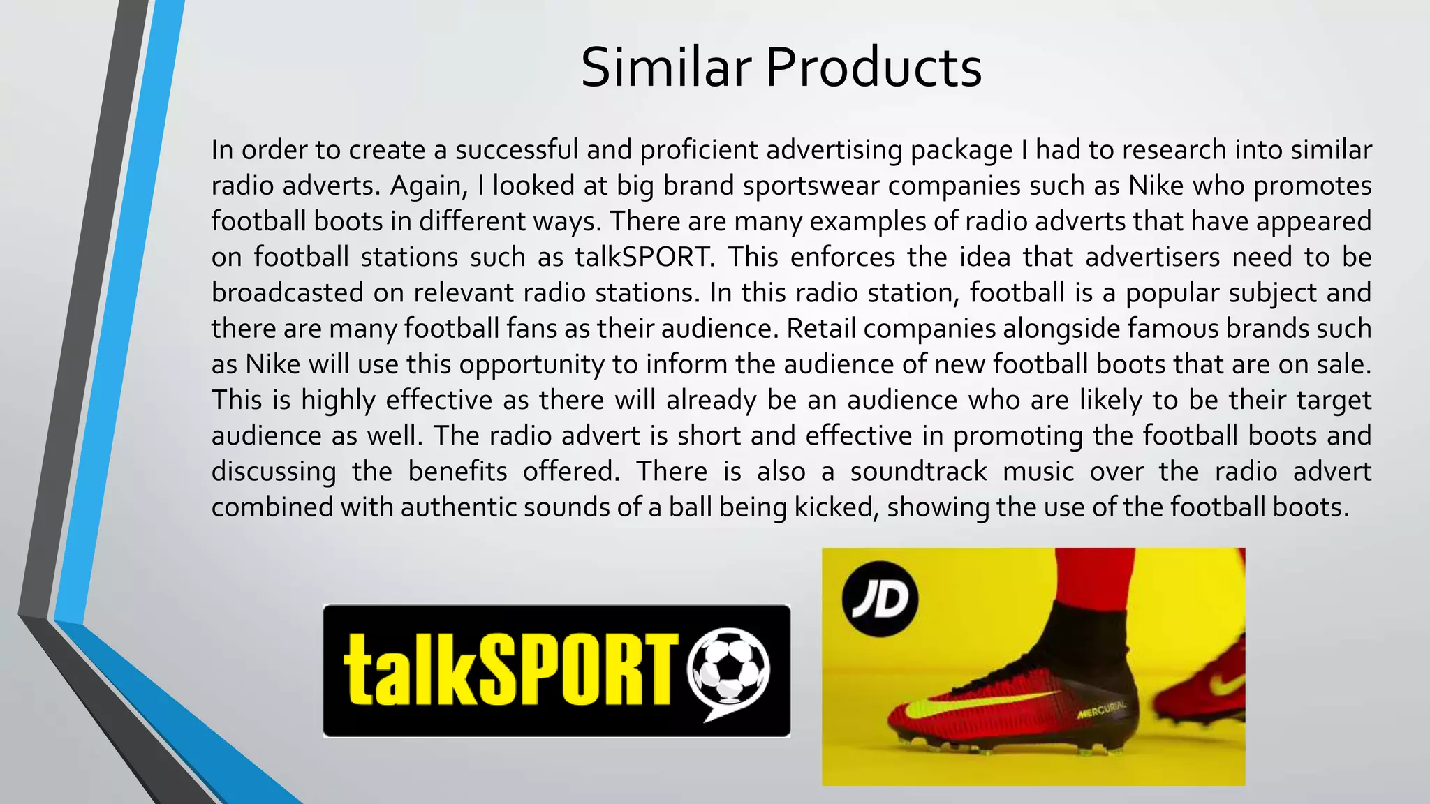 Similar Products
In order to create a successful and proficient advertising package I had to research into similar
radio adverts. Again, I looked at big brand sportswear companies such as Nike who promotes
football boots in different ways. There are many examples of radio adverts that have appeared
on football stations such as talkSPORT. This enforces the idea that advertisers need to be
broadcasted on relevant radio stations. In this radio station, football is a popular subject and
there are many football fans as their audience. Retail companies alongside famous brands such
as Nike will use this opportunity to inform the audience of new football boots that are on sale.
This is highly effective as there will already be an audience who are likely to be their target
audience as well. The radio advert is short and effective in promoting the football boots and
discussing the benefits offered. There is also a soundtrack music over the radio advert
combined with authentic sounds of a ball being kicked, showing the use of the football boots.
 