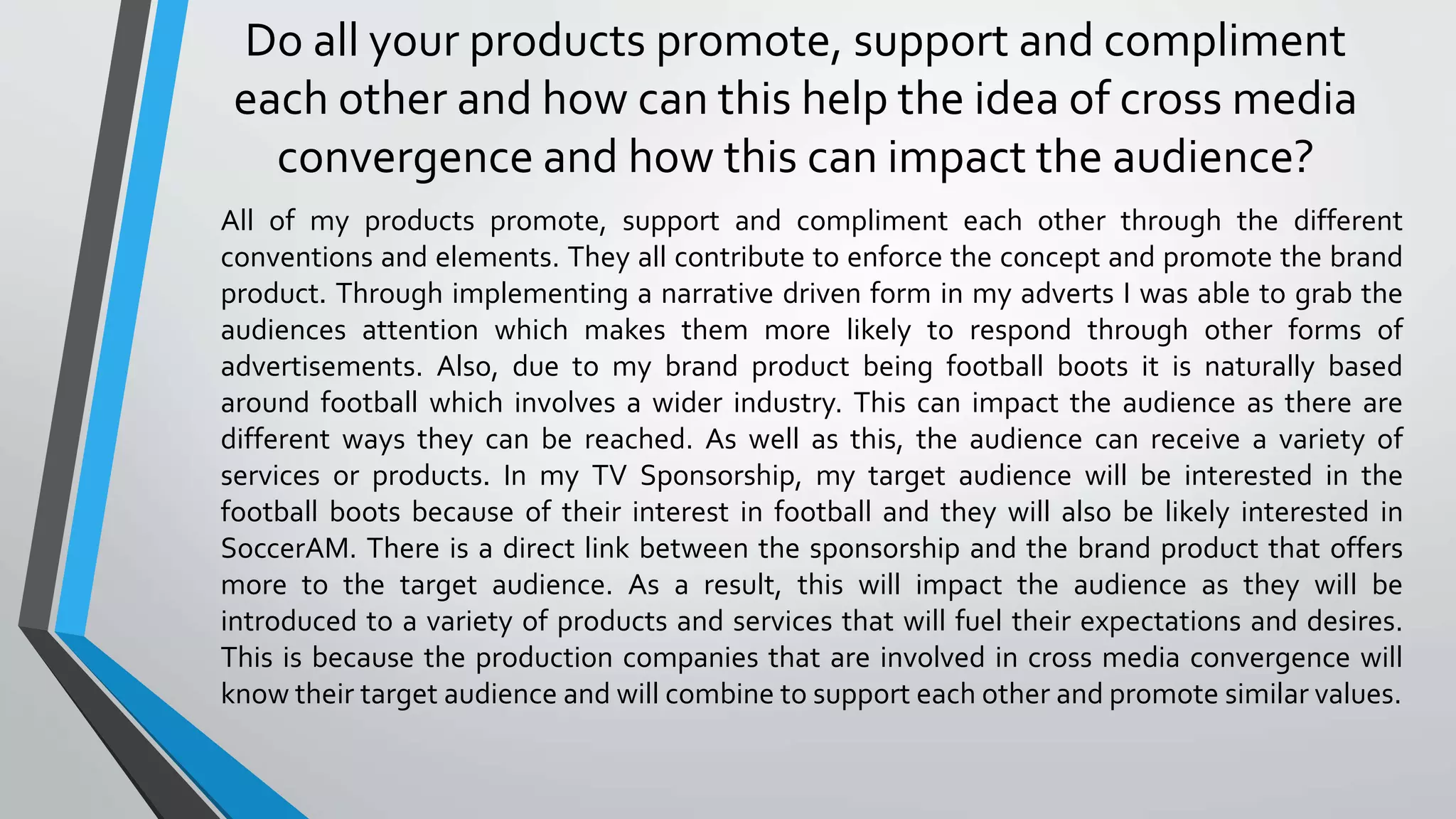 All of my products promote, support and compliment each other through the different
conventions and elements. They all contribute to enforce the concept and promote the brand
product. Through implementing a narrative driven form in my adverts I was able to grab the
audiences attention which makes them more likely to respond through other forms of
advertisements. Also, due to my brand product being football boots it is naturally based
around football which involves a wider industry. This can impact the audience as there are
different ways they can be reached. As well as this, the audience can receive a variety of
services or products. In my TV Sponsorship, my target audience will be interested in the
football boots because of their interest in football and they will also be likely interested in
SoccerAM. There is a direct link between the sponsorship and the brand product that offers
more to the target audience. As a result, this will impact the audience as they will be
introduced to a variety of products and services that will fuel their expectations and desires.
This is because the production companies that are involved in cross media convergence will
know their target audience and will combine to support each other and promote similar values.
Do all your products promote, support and compliment
each other and how can this help the idea of cross media
convergence and how this can impact the audience?
 