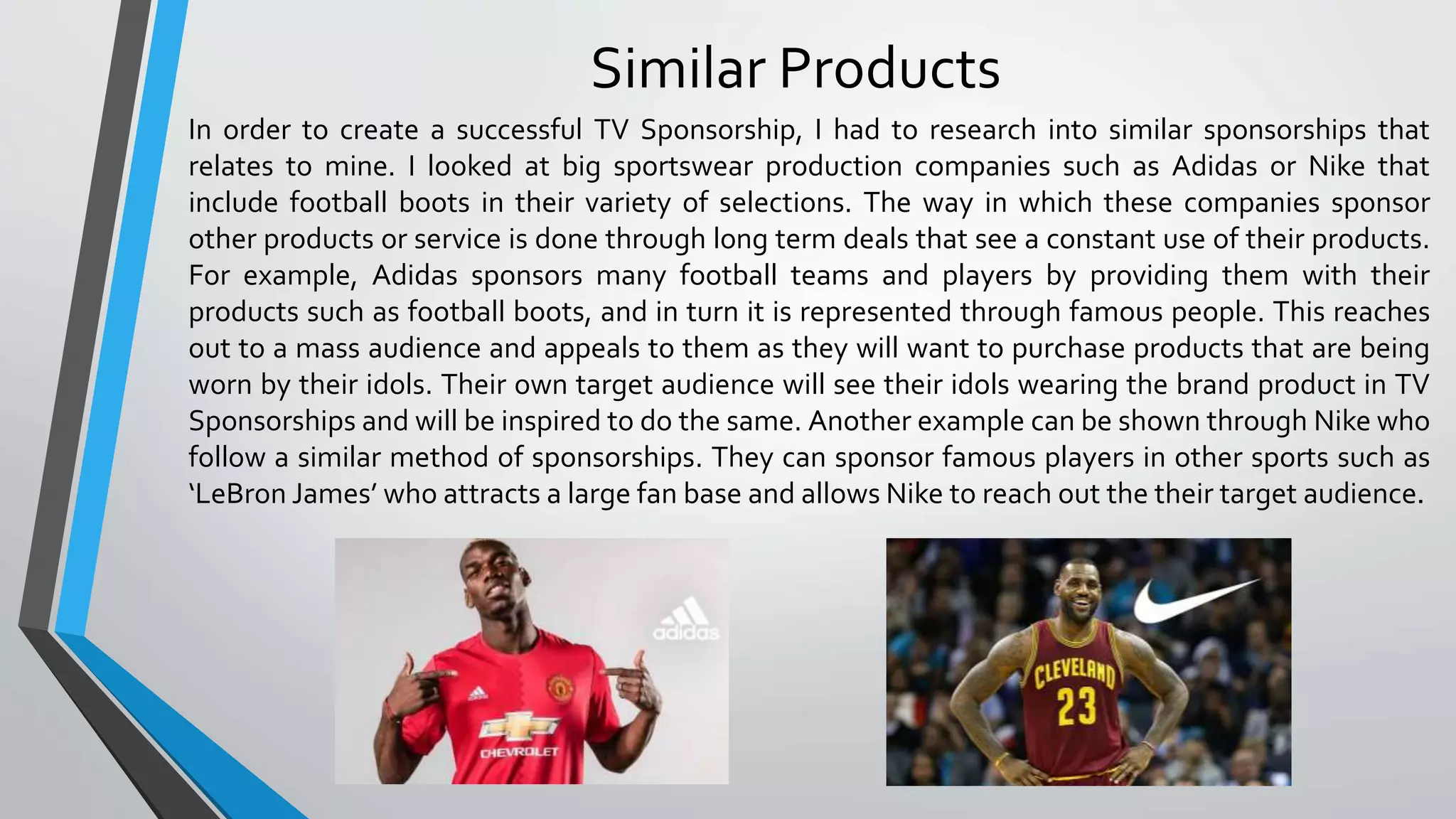 Similar Products
In order to create a successful TV Sponsorship, I had to research into similar sponsorships that
relates to mine. I looked at big sportswear production companies such as Adidas or Nike that
include football boots in their variety of selections. The way in which these companies sponsor
other products or service is done through long term deals that see a constant use of their products.
For example, Adidas sponsors many football teams and players by providing them with their
products such as football boots, and in turn it is represented through famous people. This reaches
out to a mass audience and appeals to them as they will want to purchase products that are being
worn by their idols. Their own target audience will see their idols wearing the brand product in TV
Sponsorships and will be inspired to do the same. Another example can be shown through Nike who
follow a similar method of sponsorships. They can sponsor famous players in other sports such as
‘LeBron James’ who attracts a large fan base and allows Nike to reach out the their target audience.
 