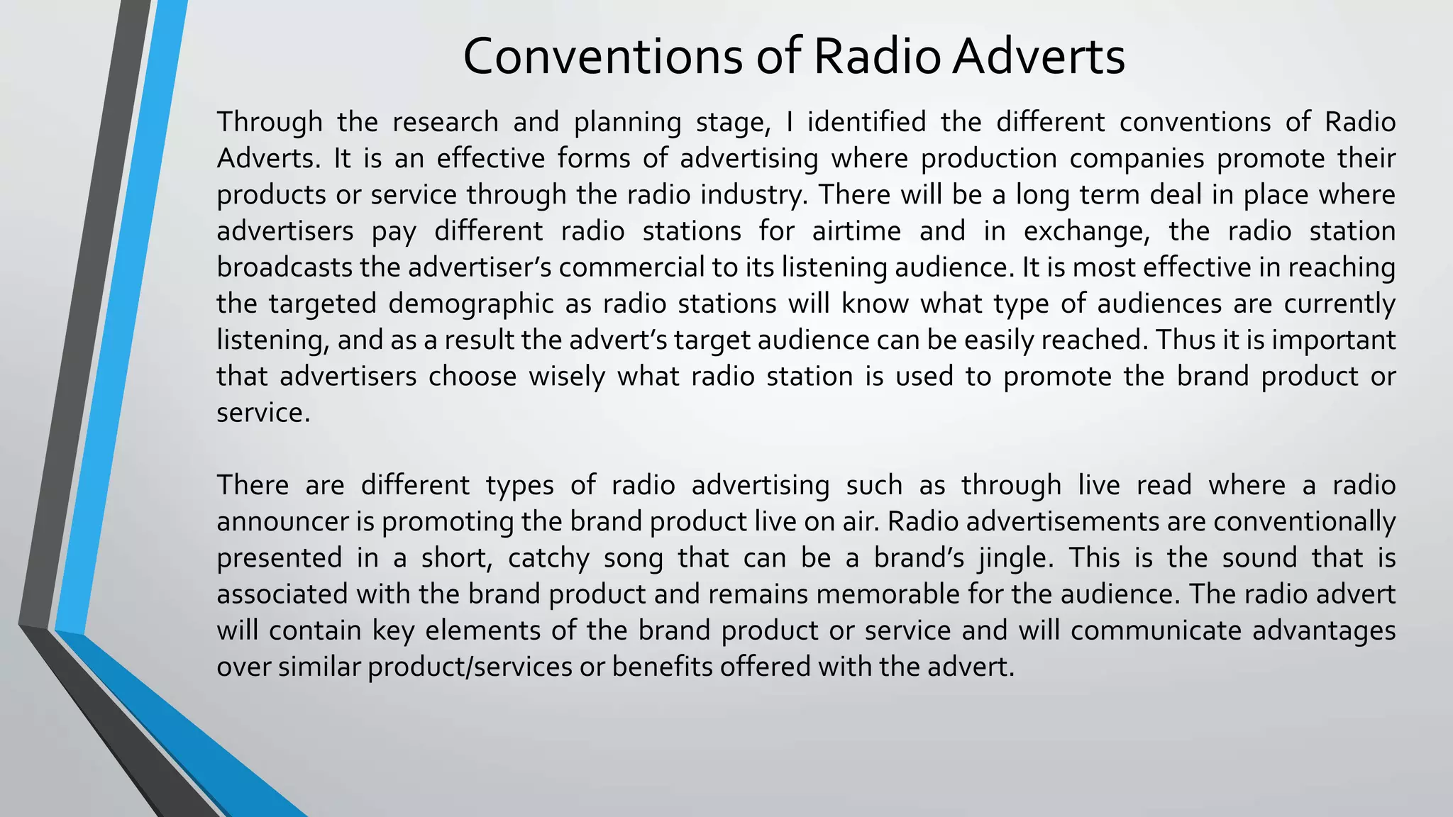 Conventions of Radio Adverts
Through the research and planning stage, I identified the different conventions of Radio
Adverts. It is an effective forms of advertising where production companies promote their
products or service through the radio industry. There will be a long term deal in place where
advertisers pay different radio stations for airtime and in exchange, the radio station
broadcasts the advertiser’s commercial to its listening audience. It is most effective in reaching
the targeted demographic as radio stations will know what type of audiences are currently
listening, and as a result the advert’s target audience can be easily reached. Thus it is important
that advertisers choose wisely what radio station is used to promote the brand product or
service.
There are different types of radio advertising such as through live read where a radio
announcer is promoting the brand product live on air. Radio advertisements are conventionally
presented in a short, catchy song that can be a brand’s jingle. This is the sound that is
associated with the brand product and remains memorable for the audience. The radio advert
will contain key elements of the brand product or service and will communicate advantages
over similar product/services or benefits offered with the advert.
 
