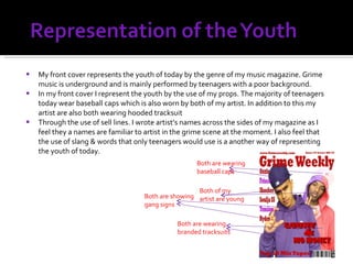 My front cover represents the youth of today by the genre of my music magazine. Grime music is underground and is mainly performed by teenagers with a poor background. In my front cover I represent the youth by the use of my props. The majority of teenagers today wear baseball caps which is also worn by both of my artist. In addition to this my artist are also both wearing hooded tracksuit Through the use of sell lines. I wrote artist’s names across the sides of my magazine as I feel they a names are familiar to artist in the grime scene at the moment. I also feel that the use of slang & words that only teenagers would use is a another way of representing the youth of today. Both of my artist are young Both are wearing baseball caps Both are wearing branded tracksuits Both are showing  gang signs 