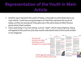 Another way I represent the youth of today, is through my artist featured in my main article. I used two young teenagers as I feel they represent the youth of today, as they are young and  they grew up in the same areas of other famous  grime artist ( East London). I also used slang in my main article, such as “ beef”, which means fighting. Slang will appeal to the youth as only they would understand most of the words written in my magazine. Clothes my artist wear Is similar to clothes youths wear The name of the artist are called  Skull Gang, a lot of teenagers are in gangs today 