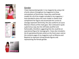 Gender
I have represented gender in my magazine by using a lot
of pink colours throughout my magazine to show
connotations of femininity, I have also used female
models for all of the images included in my magazine, I
have decided to dress the main model in clothes that
compliment her figure and accentuate her curves to
strongly represent femininity, this also conforms to Laura
Mulvey’s theory of the male gaze. She is dressed in quite
a glamorous way, but she still looks youthful and
fashionable, therefore suggesting that she could be an
aspirational figure for teenage girls. I have also included a
lot of aspirational female artists on the front cover and on
the contents page of my magazine such as Rihanna and
Beyoncé to represent strong female figures and
representing the female gender.
 
