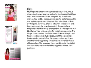 Class
My magazine is representing middle class people, I have
shown this in my magazine mainly by the images that I have
used. The model used in the image on my front cover
represents a middle class audience as she looks fashionable
and is wearing quite sophisticated but affordable looking
clothing and jewellery. She has a healthy appearance and
looks as though she is well educated. The cost of my
magazine is neither cheap or expensive as I have priced it at
£2.50 which is a suitable price for middle class people. The
image I have used on the front cover looks as though they
have been taken in a studio because of the plain simple
backgrounds, instead of on the streets or in a run down
area therefore suggesting a middle class audience instead
of lower class. The language I have used is quite chatty but
also polite and well mannered to suggest a middle class
audience.
 