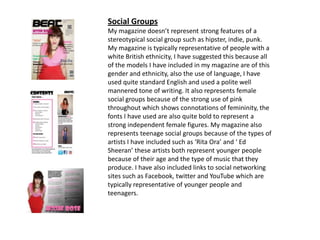 Social Groups
My magazine doesn’t represent strong features of a
stereotypical social group such as hipster, indie, punk.
My magazine is typically representative of people with a
white British ethnicity, I have suggested this because all
of the models I have included in my magazine are of this
gender and ethnicity, also the use of language, I have
used quite standard English and used a polite well
mannered tone of writing. It also represents female
social groups because of the strong use of pink
throughout which shows connotations of femininity, the
fonts I have used are also quite bold to represent a
strong independent female figures. My magazine also
represents teenage social groups because of the types of
artists I have included such as ‘Rita Ora’ and ‘ Ed
Sheeran’ these artists both represent younger people
because of their age and the type of music that they
produce. I have also included links to social networking
sites such as Facebook, twitter and YouTube which are
typically representative of younger people and
teenagers.
 