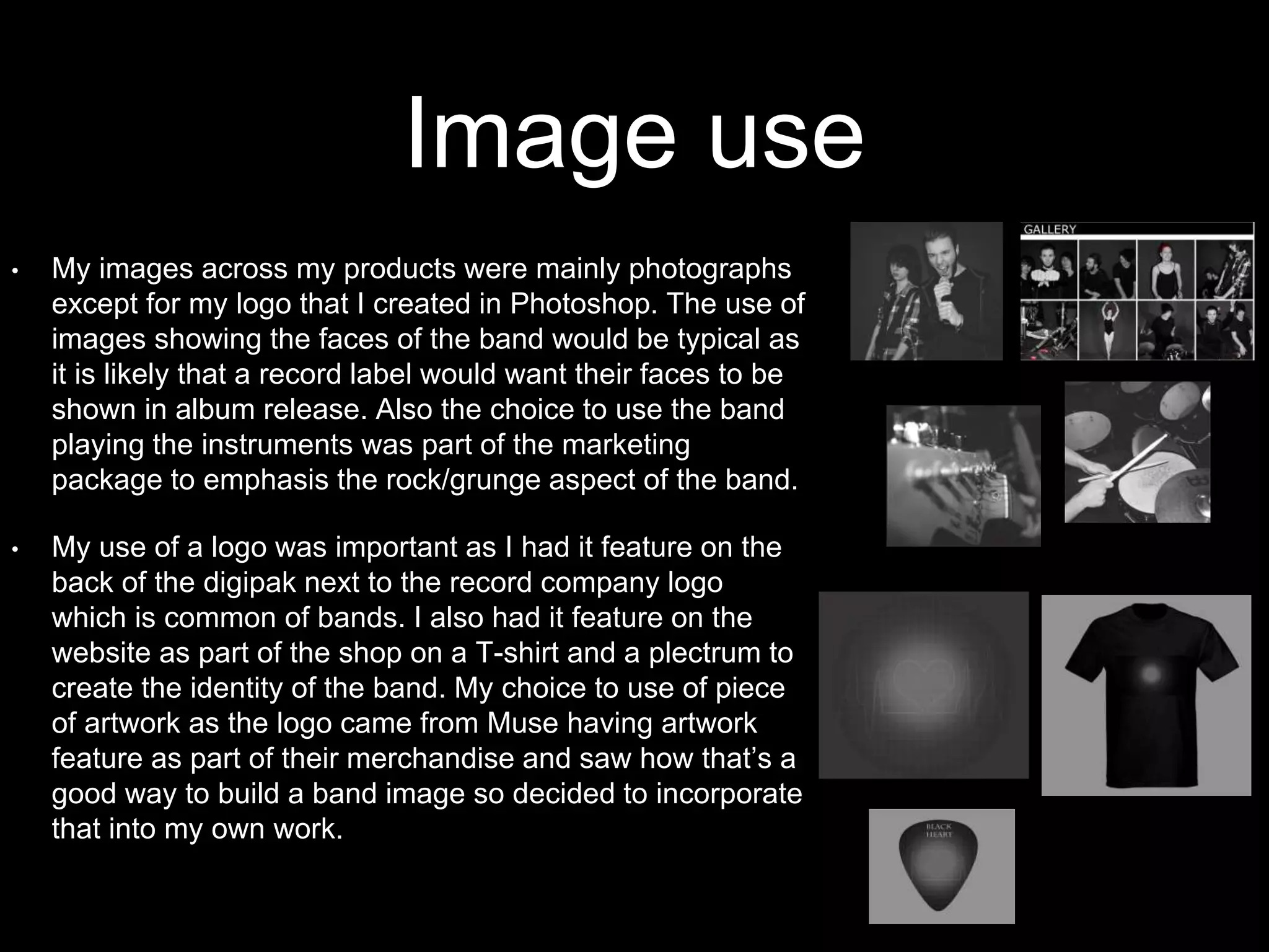 Image use
• My images across my products were mainly photographs
except for my logo that I created in Photoshop. The use of
images showing the faces of the band would be typical as
it is likely that a record label would want their faces to be
shown in album release. Also the choice to use the band
playing the instruments was part of the marketing
package to emphasis the rock/grunge aspect of the band.
• My use of a logo was important as I had it feature on the
back of the digipak next to the record company logo
which is common of bands. I also had it feature on the
website as part of the shop on a T-shirt and a plectrum to
create the identity of the band. My choice to use of piece
of artwork as the logo came from Muse having artwork
feature as part of their merchandise and saw how that’s a
good way to build a band image so decided to incorporate
that into my own work.
 