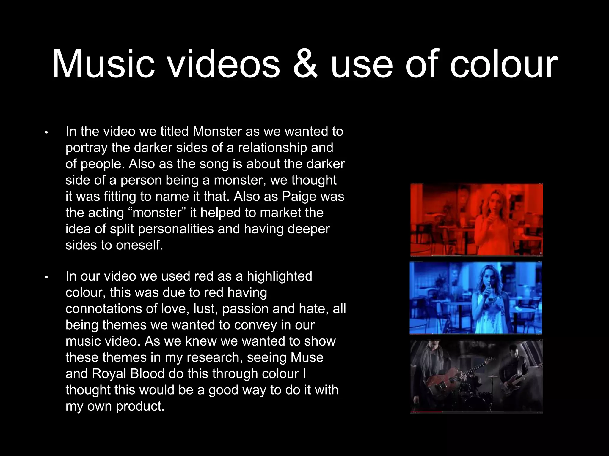 Music videos & use of colour
• In the video we titled Monster as we wanted to
portray the darker sides of a relationship and
of people. Also as the song is about the darker
side of a person being a monster, we thought
it was fitting to name it that. Also as Paige was
the acting “monster” it helped to market the
idea of split personalities and having deeper
sides to oneself.
• In our video we used red as a highlighted
colour, this was due to red having
connotations of love, lust, passion and hate, all
being themes we wanted to convey in our
music video. As we knew we wanted to show
these themes in my research, seeing Muse
and Royal Blood do this through colour I
thought this would be a good way to do it with
my own product.
 