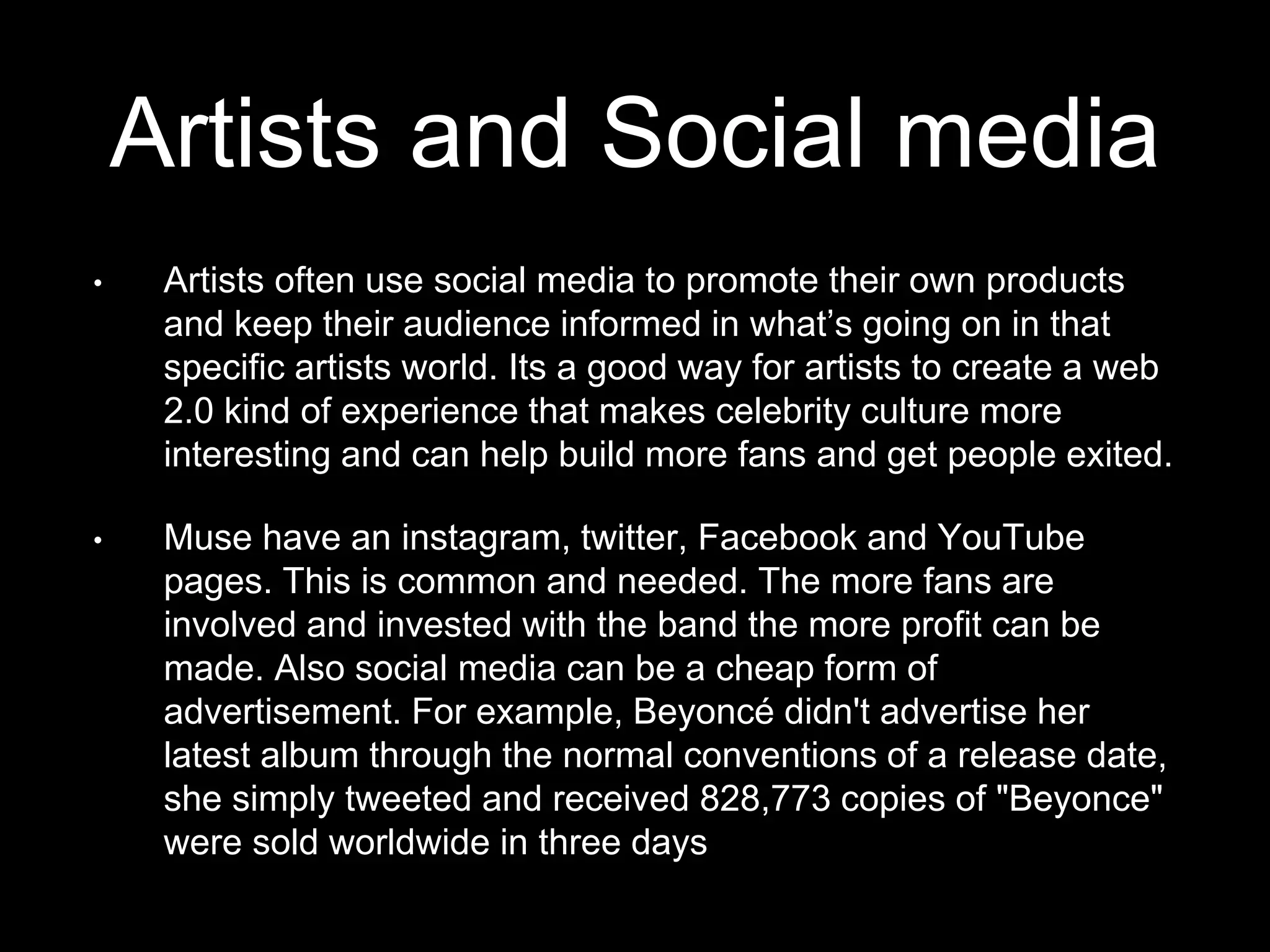 Artists and Social media
• Artists often use social media to promote their own products
and keep their audience informed in what’s going on in that
specific artists world. Its a good way for artists to create a web
2.0 kind of experience that makes celebrity culture more
interesting and can help build more fans and get people exited.
• Muse have an instagram, twitter, Facebook and YouTube
pages. This is common and needed. The more fans are
involved and invested with the band the more profit can be
made. Also social media can be a cheap form of
advertisement. For example, Beyoncé didn't advertise her
latest album through the normal conventions of a release date,
she simply tweeted and received 828,773 copies of "Beyonce"
were sold worldwide in three days
 