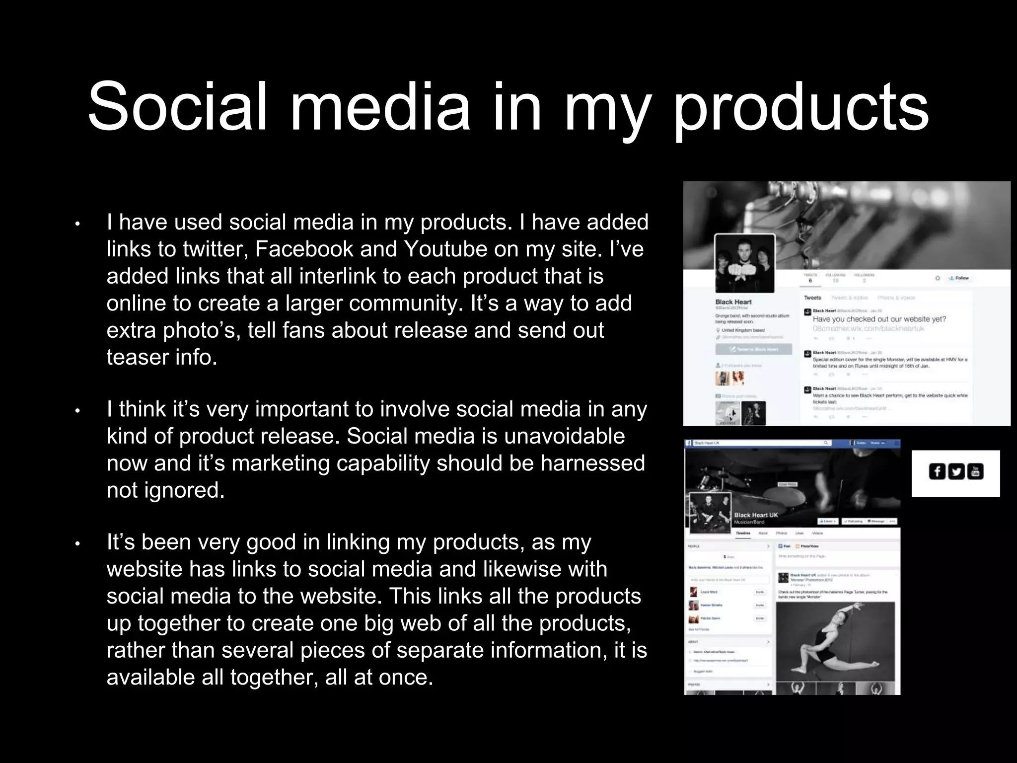 Social media in my products
• I have used social media in my products. I have added
links to twitter, Facebook and Youtube on my site. I’ve
added links that all interlink to each product that is
online to create a larger community. It’s a way to add
extra photo’s, tell fans about release and send out
teaser info.
• I think it’s very important to involve social media in any
kind of product release. Social media is unavoidable
now and it’s marketing capability should be harnessed
not ignored.
• It’s been very good in linking my products, as my
website has links to social media and likewise with
social media to the website. This links all the products
up together to create one big web of all the products,
rather than several pieces of separate information, it is
available all together, all at once.
 