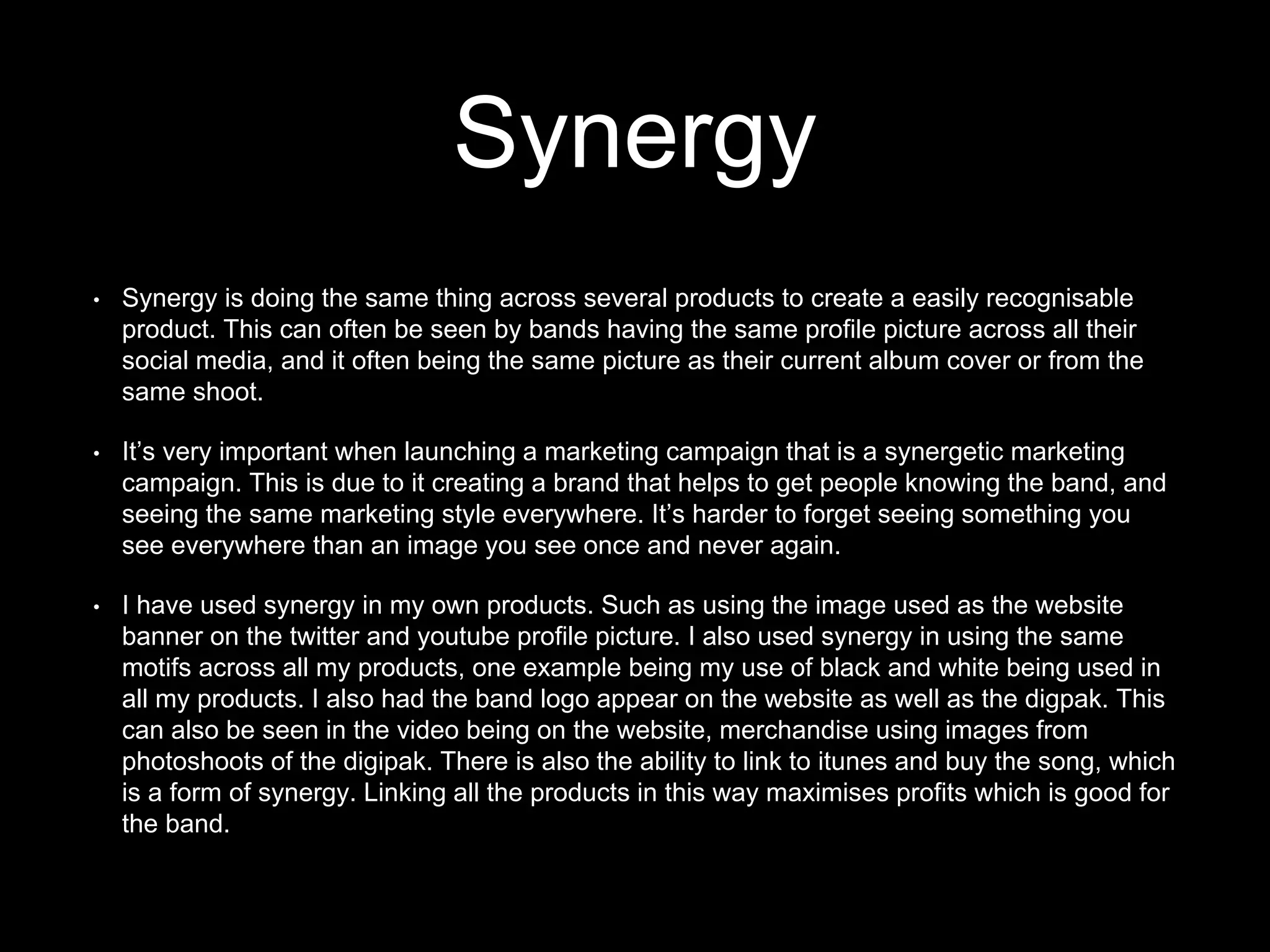 Synergy
• Synergy is doing the same thing across several products to create a easily recognisable
product. This can often be seen by bands having the same profile picture across all their
social media, and it often being the same picture as their current album cover or from the
same shoot.
• It’s very important when launching a marketing campaign that is a synergetic marketing
campaign. This is due to it creating a brand that helps to get people knowing the band, and
seeing the same marketing style everywhere. It’s harder to forget seeing something you
see everywhere than an image you see once and never again.
• I have used synergy in my own products. Such as using the image used as the website
banner on the twitter and youtube profile picture. I also used synergy in using the same
motifs across all my products, one example being my use of black and white being used in
all my products. I also had the band logo appear on the website as well as the digpak. This
can also be seen in the video being on the website, merchandise using images from
photoshoots of the digipak. There is also the ability to link to itunes and buy the song, which
is a form of synergy. Linking all the products in this way maximises profits which is good for
the band.
 