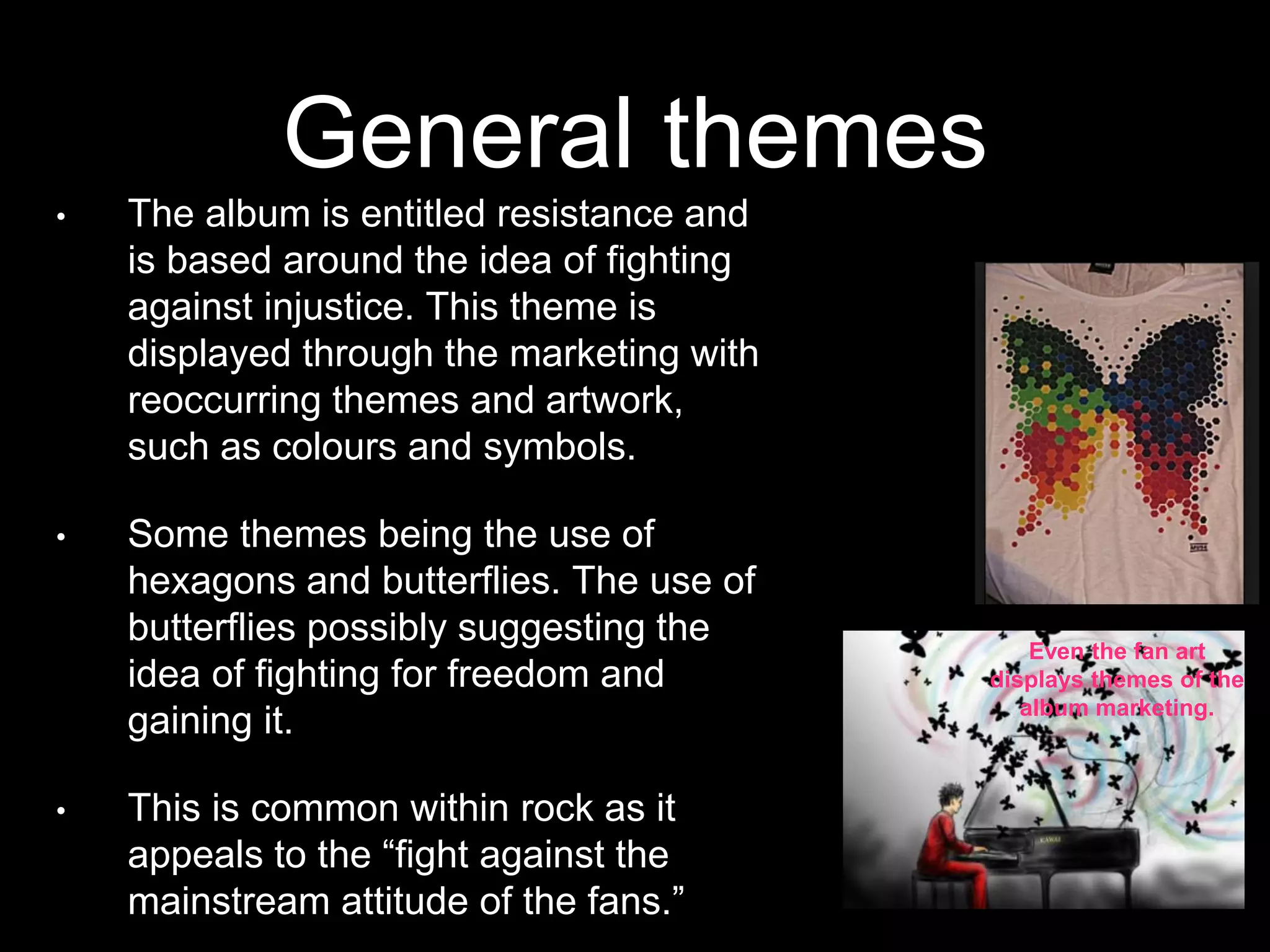 General themes
• The album is entitled resistance and
is based around the idea of fighting
against injustice. This theme is
displayed through the marketing with
reoccurring themes and artwork,
such as colours and symbols.
• Some themes being the use of
hexagons and butterflies. The use of
butterflies possibly suggesting the
idea of fighting for freedom and
gaining it.
• This is common within rock as it
appeals to the “fight against the
mainstream attitude of the fans.”
Even the fan art
displays themes of the
album marketing.
 