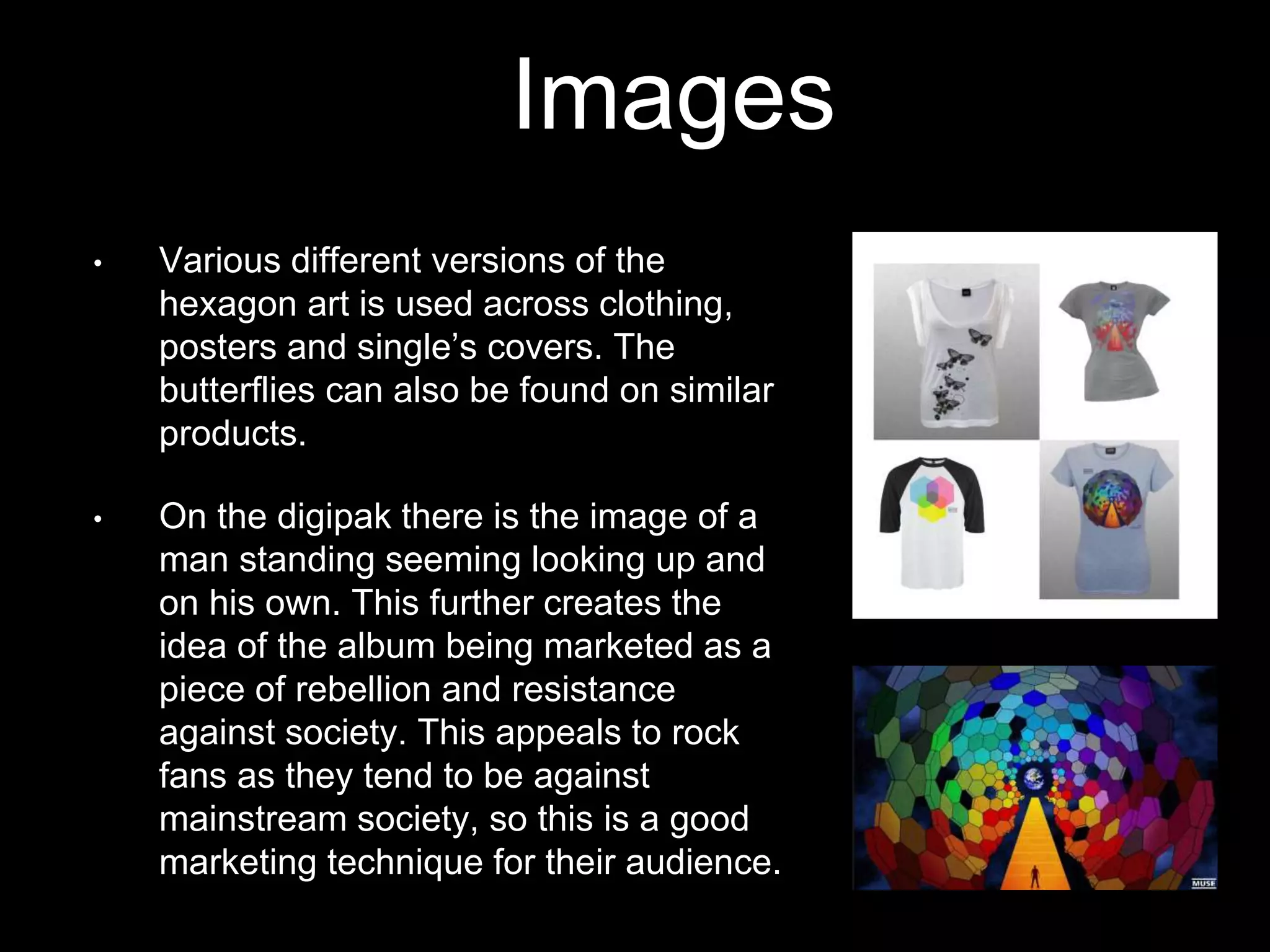 Images
• Various different versions of the
hexagon art is used across clothing,
posters and single’s covers. The
butterflies can also be found on similar
products.
• On the digipak there is the image of a
man standing seeming looking up and
on his own. This further creates the
idea of the album being marketed as a
piece of rebellion and resistance
against society. This appeals to rock
fans as they tend to be against
mainstream society, so this is a good
marketing technique for their audience.
 