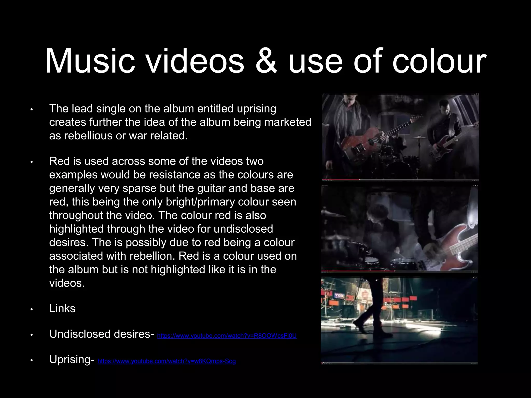 Music videos & use of colour
• The lead single on the album entitled uprising
creates further the idea of the album being marketed
as rebellious or war related.
• Red is used across some of the videos two
examples would be resistance as the colours are
generally very sparse but the guitar and base are
red, this being the only bright/primary colour seen
throughout the video. The colour red is also
highlighted through the video for undisclosed
desires. The is possibly due to red being a colour
associated with rebellion. Red is a colour used on
the album but is not highlighted like it is in the
videos.
• Links
• Undisclosed desires- https://www.youtube.com/watch?v=R8OOWcsFj0U
• Uprising- https://www.youtube.com/watch?v=w8KQmps-Sog
 