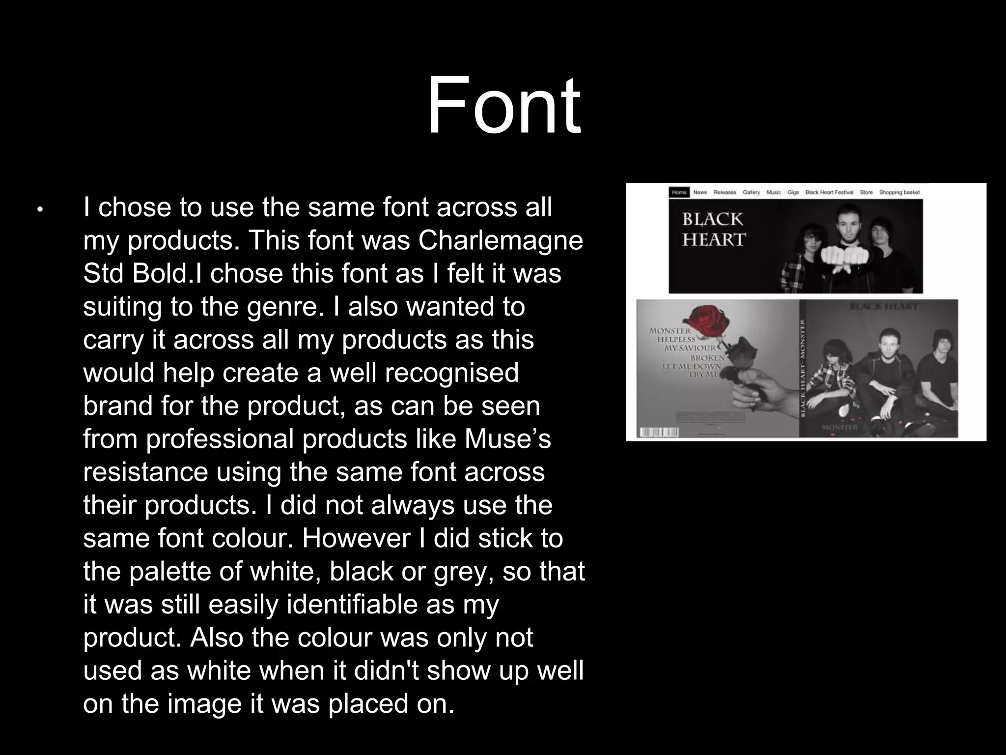 Font
• I chose to use the same font across all
my products. This font was Charlemagne
Std Bold.I chose this font as I felt it was
suiting to the genre. I also wanted to
carry it across all my products as this
would help create a well recognised
brand for the product, as can be seen
from professional products like Muse’s
resistance using the same font across
their products. I did not always use the
same font colour. However I did stick to
the palette of white, black or grey, so that
it was still easily identifiable as my
product. Also the colour was only not
used as white when it didn't show up well
on the image it was placed on.
 