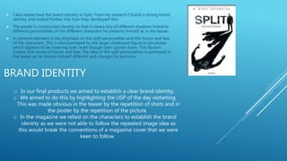 BRAND IDENTITY
 I also researched the brand identity in Split. From my research I found a strong brand
identity and looked further into how they developed this:
 The poster is constructed cleverly so that it shows lots of different shadows linked to
different personalities of the different characters he presents himself as in the teaser.
 A common element is the emphasis on the split personalities and the horror and fear
of the characters. This is also portrayed by the larger shadowed figure in the poster
which appears to be towering over, even though seen upside down. This illusion
creates that sense of horror and fear. The idea of the split personalities is portrayed in
the teaser as he dresses himself different and changes his persona.
o In our final products we aimed to establish a clear brand identity.
o We aimed to do this by highlighting the USP of the day restarting.
This was made obvious in the teaser by the repetition of shots and in
the poster by the repetition of the picture.
o In the magazine we relied on the characters to establish the brand
identity as we were not able to follow the repeated image idea as
this would break the conventions of a magazine cover that we were
keen to follow.
 