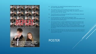 POSTER
 In the poster, we created the brand identity through the use of
the same repeated image.
 This helped create a brand identity through the use of the
narrative. The repetition of the images helps the audience relate to
and remember the title 'Repeat'.
 The thriller genre is presented through the use of the grey coloured
background and the red title.
 It is also present as a thriller by the characters. Their
facial expressions are very serious and chilling which the audience can
associate with the thriller genre.
 The brand identity is majorly highlighted through the narrative and
the repetition of the images. There is also a large connection to the
identity of the film by the characters. There are only 2 main
characters that the teaser, the poster and the magazine focus on. This
recognition helps the audience create an identity of the film through
the actors.
 We also included the tag line 'The day that never ends'. This tag line is
short, snappy and easy to remember and associate with the narrative
and theme of the film.
 