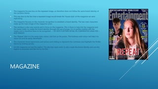 MAGAZINE
 The magazine focuses less on the repeated image, so therefore does not follow the same brand identity of
the narrative theme.
 This was due to the fact that a repeated image would break the 'house style' of the magazine we were
replicating.
 The magazine focuses on the character recognition to establish a brand identity. The two main characters
make up the main image of the magazine cover.
 The necklace is also very central and in focus on the magazine. This is there to help link the magazine and
the teaser trailer to create the brand identity through the use of props. It is in perfect eyeline with the
reader and is therefore there to be recognised. -- GO INTO FURTHER DETAIL IN COMPARATIVE ANALYSIS –
ADD IMAGES
 The 'Repeat' title is in the same style, colour, and font as the poster. The boldness and colour red help it to
stand out and be easily identifiable.
 The characters facial expressions and serious and chilling to represent the confusion and highlight the thriller
theme by looking spooky.
 On the magazine we had the tagline 'The day that never ends' to also create the brand identity and use this
tagline to associate and like this to the film.
 