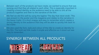 SYNERGY BETWEEN ALL PRODUCTS
 Between each of the products we have create, we wanted to ensure that was
synergy and that they all related to each other. This is especially important in
creating a brand identity as the audience need to be able to link all the
products together and then to the narrative of the film.
 We feel we did this well by using the tagline 'The day that never ends'. This
was present in the poster and the magazine and relates to the narrative in
the teaser trailer. It is short snappy and easy to remember which creates a
strong identity to the audience that they will be able to quickly link back to
the trailer.
 We also used the font, style and colour of the title to create an identity for
the film. The bold red title made it simple and effective as it stood out was
easy to remember.
 