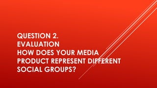 QUESTION 2.
EVALUATION
HOW DOES YOUR MEDIA
PRODUCT REPRESENT DIFFERENT
SOCIAL GROUPS?
 