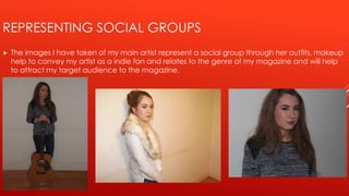 REPRESENTING SOCIAL GROUPS
 The images I have taken of my main artist represent a social group through her outfits, makeup
help to convey my artist as a indie fan and relates to the genre of my magazine and will help
to attract my target audience to the magazine.
 