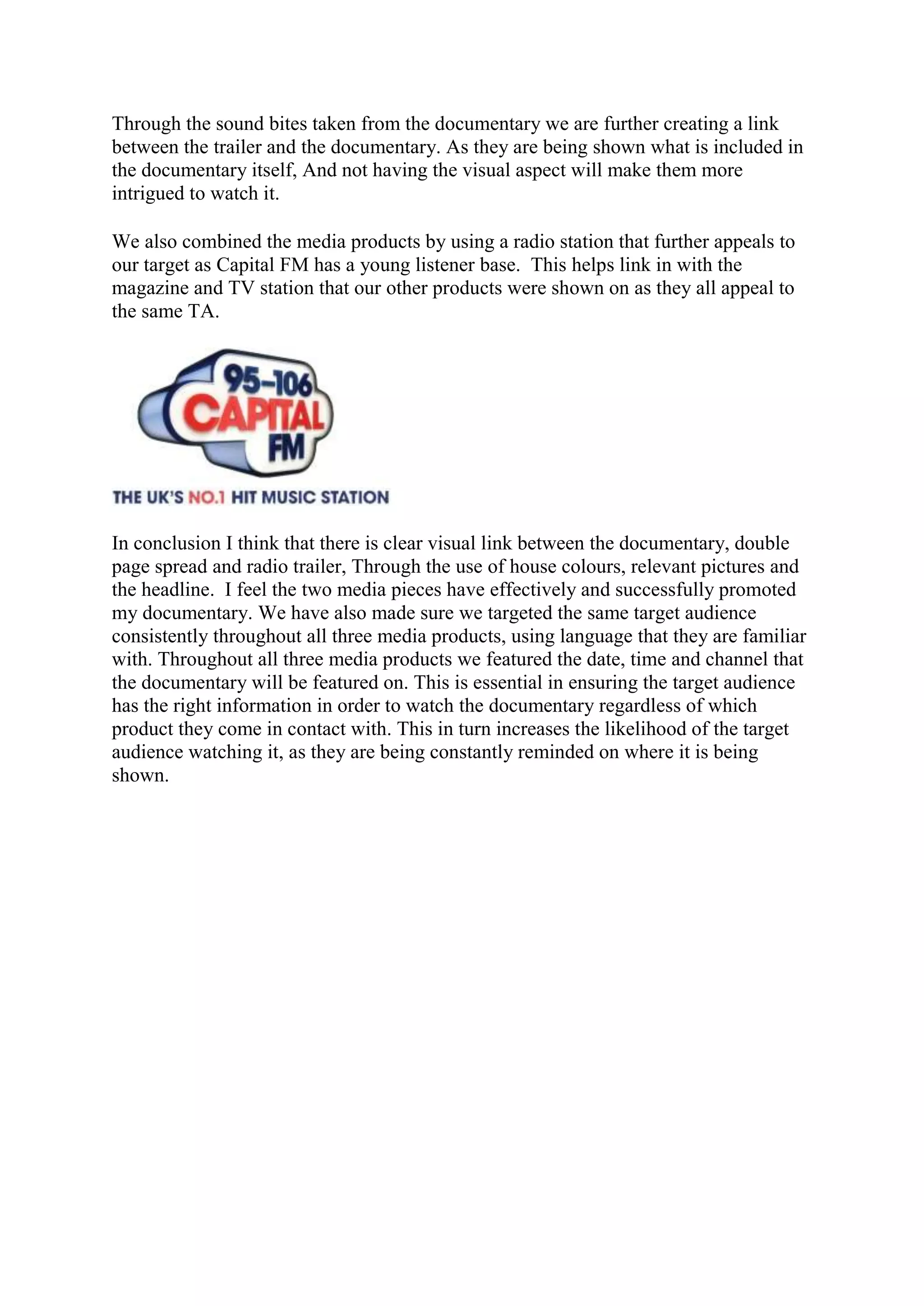 Through the sound bites taken from the documentary we are further creating a link
between the trailer and the documentary. As they are being shown what is included in
the documentary itself, And not having the visual aspect will make them more
intrigued to watch it.
We also combined the media products by using a radio station that further appeals to
our target as Capital FM has a young listener base. This helps link in with the
magazine and TV station that our other products were shown on as they all appeal to
the same TA.
In conclusion I think that there is clear visual link between the documentary, double
page spread and radio trailer, Through the use of house colours, relevant pictures and
the headline. I feel the two media pieces have effectively and successfully promoted
my documentary. We have also made sure we targeted the same target audience
consistently throughout all three media products, using language that they are familiar
with. Throughout all three media products we featured the date, time and channel that
the documentary will be featured on. This is essential in ensuring the target audience
has the right information in order to watch the documentary regardless of which
product they come in contact with. This in turn increases the likelihood of the target
audience watching it, as they are being constantly reminded on where it is being
shown.
 