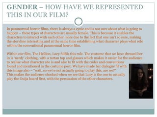 GENDER – HOW HAVE WE REPRESENTED
THIS IN OUR FILM?
In paranormal horror films, there is always a cynic and is not sure about what is going to
happen – these types of characters are usually female. This is because it enables the
characters to interact with each other more due to the fact that one isn’t so sure, making
the storyline interesting and at the same time establishing what character plays what role
within the conventional paranormal horror film.
Within our film, The Hellion, Lucy fulfils this role. The costume that we have dressed her
in is ‘nerdy’ clothing, with a tartan top and glasses which makes it easier for the audience
to realise what character she is and also to fit with the codes and conventions
found and mentioned in the costume post. We have made her dialogue fit with
this image also – “wait, so we’re not actually going to play this, are we?”
This makes the audience shocked when we see that Lucy is the one to actually
play the Ouija board first, with the persuasion of the other characters.
 