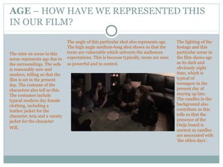 AGE – HOW HAVE WE REPRESENTED THIS
IN OUR FILM?
The mise en scene in this
scene represents age due to
the surroundings. The sofa
is reasonably new and
modern, telling us that the
film is set in the present
day. The costume of the
characters also tell us this.
The costumes include
typical modern day female
clothing, including a
leather jacket for the
character Aria and a varsity
jacket for the character
Will.
The lighting of the
footage and this
particular scene in
the film shows age
as its dark and
obviously night
time, which is
typical of
teenagers in the
present day of
staying up late.
The candles in the
background also
contribute as this
tells us that the
presence of the
Ouija board is
ancient as candles
are associated with
‘the olden days’.
The angle of this particular shot also represents age.
The high angle medium-long shot shows us that the
teens are vulnerable which subverts the audiences
expectations. This is because typically, teens are seen
as powerful and in control.
 