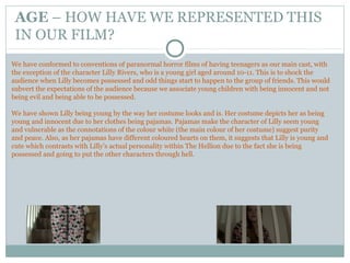 AGE – HOW HAVE WE REPRESENTED THIS
IN OUR FILM?
We have conformed to conventions of paranormal horror films of having teenagers as our main cast, with
the exception of the character Lilly Rivers, who is a young girl aged around 10-11. This is to shock the
audience when Lilly becomes possessed and odd things start to happen to the group of friends. This would
subvert the expectations of the audience because we associate young children with being innocent and not
being evil and being able to be possessed.
We have shown Lilly being young by the way her costume looks and is. Her costume depicts her as being
young and innocent due to her clothes being pajamas. Pajamas make the character of Lilly seem young
and vulnerable as the connotations of the colour white (the main colour of her costume) suggest purity
and peace. Also, as her pajamas have different coloured hearts on them, it suggests that Lilly is young and
cute which contrasts with Lilly’s actual personality within The Hellion due to the fact she is being
possessed and going to put the other characters through hell.
 