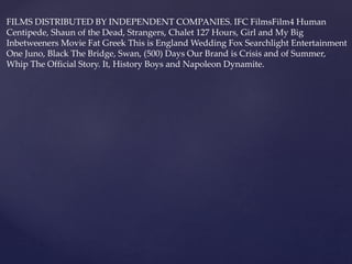 FILMS DISTRIBUTED BY INDEPENDENT COMPANIES. IFC FilmsFilm4 Human
Centipede, Shaun of the Dead, Strangers, Chalet 127 Hours, Girl and My Big
Inbetweeners Movie Fat Greek This is England Wedding Fox Searchlight Entertainment
One Juno, Black The Bridge, Swan, (500) Days Our Brand is Crisis and of Summer,
Whip The Official Story. It, History Boys and Napoleon Dynamite.
 