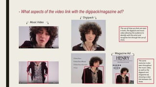 - What aspects of the video link with the digipack/magazine ad?
MusicVideo
Digipack
The same
costume is also
seen throughout
the music video,
as well as the
digipack and
magazine ad,
showing a clear
link between the
three.
The use of close up shots are seen
in both, the digipack and music
video allowing the audience to
identify with the artist and
recognise him through the use of
shots.
Magazine Ad
 