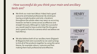 - How successful do you think your main and ancillary
texts are?
■ We think our main text (MusicVideo) had a good
outcome and looked professional. By sticking to
having a simple location and only 2 locations
throughout the whole video may seem re-occurring
however we feel it comes across as effective and
straight forward,Although to make this successful
you would need to have a artist that fits the genre
and is good in front of a camera which we believe we
had (Henry).
■ We also believe both of our ancillary texts (Digipack
& MagazineAd) were successful as we used synergy
to link all of the products together by using the same
theme, for example colours, costume and font
making them look professional and effective.
 