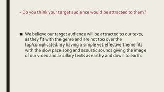 - Do you think your target audience would be attracted to them?
■ We believe our target audience will be attracted to our texts,
as they fit with the genre and are not too over the
top/complicated. By having a simple yet effective theme fits
with the slow pace song and acoustic sounds giving the image
of our video and ancillary texts as earthy and down to earth.
 